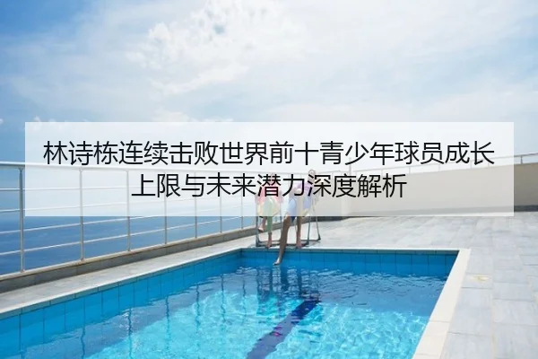 林诗栋连续击败世界前十青少年球员成长上限与未来潜力深度解析